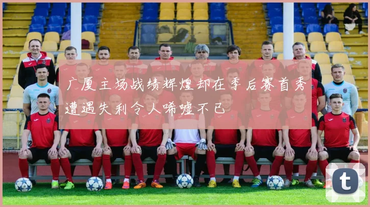广厦主场战绩辉煌却在季后赛首秀遭遇失利令人唏嘘不已