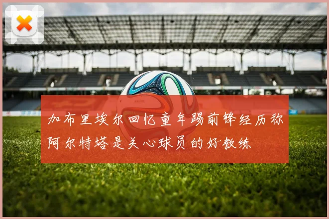 加布里埃尔回忆童年踢前锋经历称阿尔特塔是关心球员的好教练