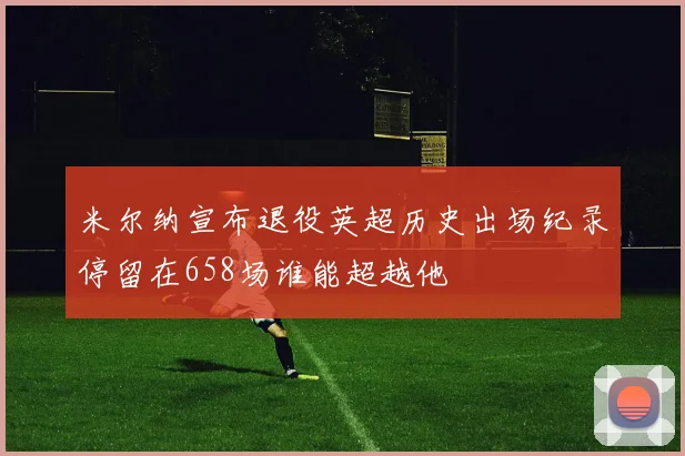 米尔纳宣布退役英超历史出场纪录停留在658场谁能超越他