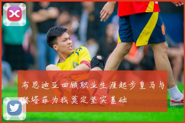 布恩迪亚回顾职业生涯起步皇马与赫塔菲为我奠定坚实基础