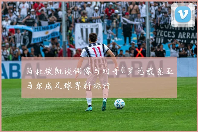 马杜埃凯谈偶像与对手C罗范戴克亚马尔成足球界新标杆