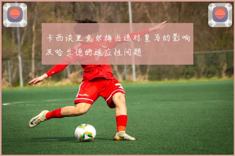 卡西谈里克尔梅当选对皇马的影响及哈兰德的适应性问题