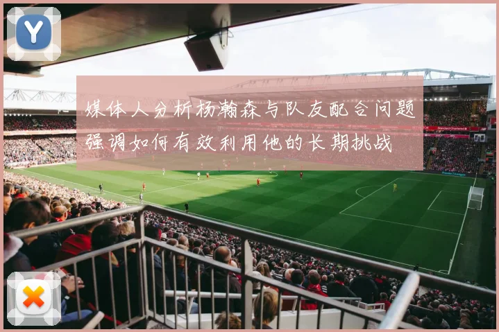 媒体人分析杨瀚森与队友配合问题强调如何有效利用他的长期挑战