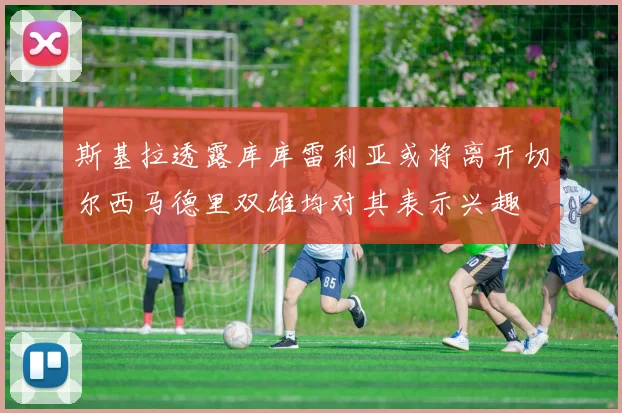 斯基拉透露库库雷利亚或将离开切尔西马德里双雄均对其表示兴趣