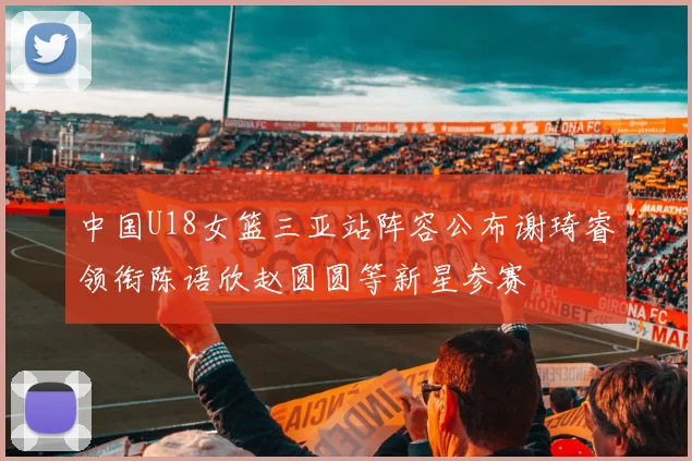 中国U18女篮三亚站阵容公布谢琦睿领衔陈语欣赵圆圆等新星参赛