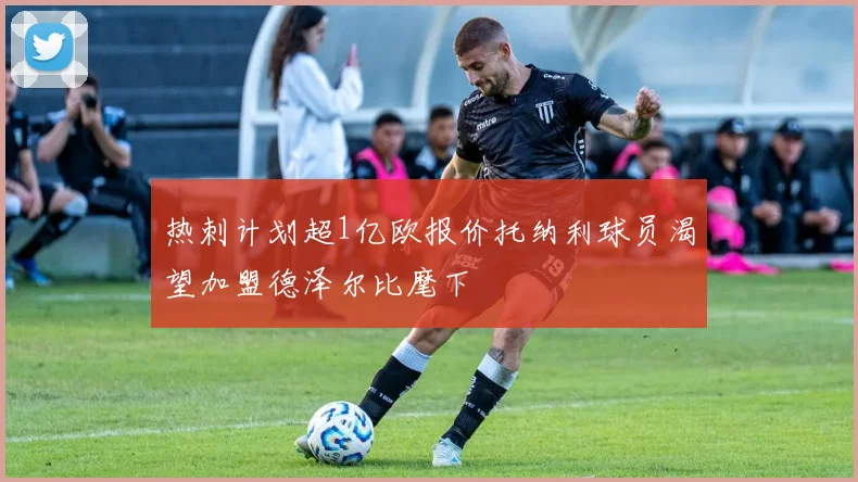 热刺计划超1亿欧报价托纳利球员渴望加盟德泽尔比麾下