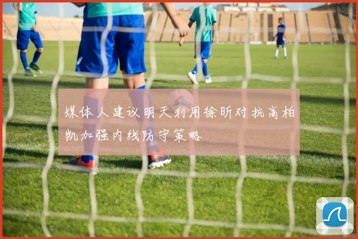 媒体人建议明天利用徐昕对抗高柏凯加强内线防守策略