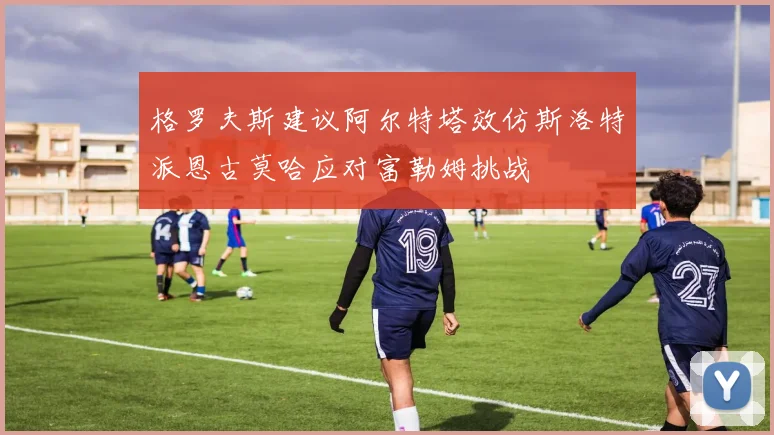 格罗夫斯建议阿尔特塔效仿斯洛特派恩古莫哈应对富勒姆挑战
