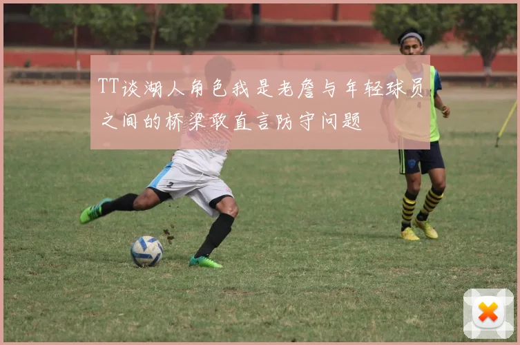 TT谈湖人角色我是老詹与年轻球员之间的桥梁敢直言防守问题