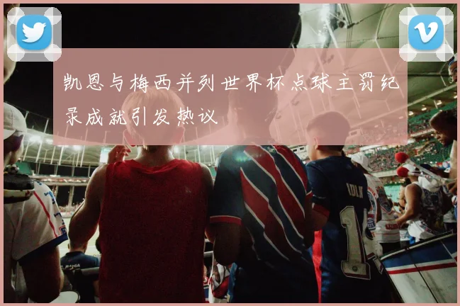 凯恩与梅西并列世界杯点球主罚纪录成就引发热议