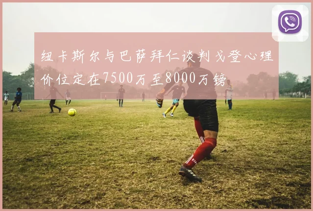 纽卡斯尔与巴萨拜仁谈判戈登心理价位定在7500万至8000万镑