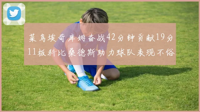 菜鸟埃奇库姆奋战42分钟贡献19分11板科比桑德斯助力球队表现不俗