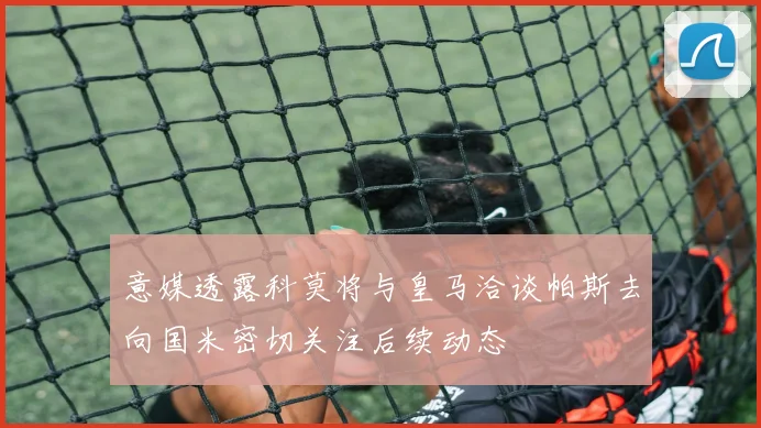 意媒透露科莫将与皇马洽谈帕斯去向国米密切关注后续动态