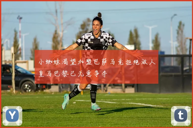 小蜘蛛渴望加盟巴萨马竞拒绝放人皇马巴黎已无意争夺