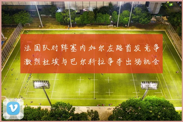 法国队对阵塞内加尔左路首发竞争激烈杜埃与巴尔科拉争夺出场机会