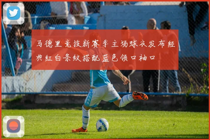 马德里竞技新赛季主场球衣发布经典红白条纹搭配蓝色领口袖口