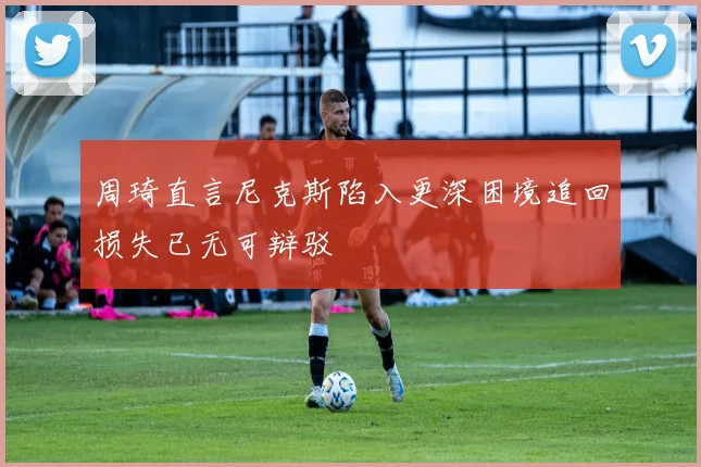周琦直言尼克斯陷入更深困境追回损失已无可辩驳