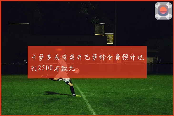卡萨多或将离开巴萨转会费预计达到2500万欧元