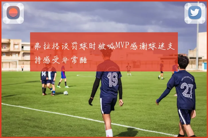 弗拉格谈罚球时被喊MVP感谢球迷支持感受非常酷