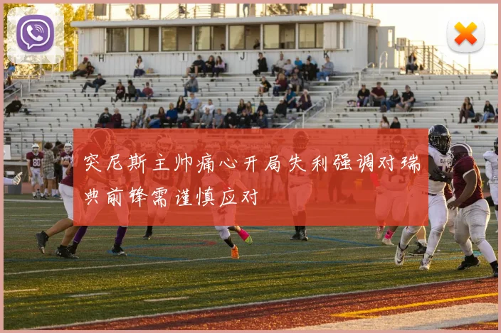 突尼斯主帅痛心开局失利强调对瑞典前锋需谨慎应对