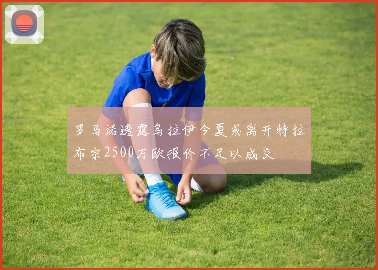 罗马诺透露乌拉伊今夏或离开特拉布宗2500万欧报价不足以成交
