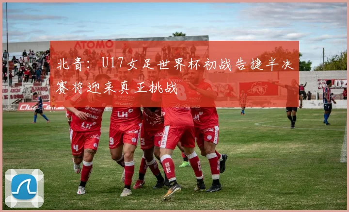 北青：U17女足世界杯初战告捷半决赛将迎来真正挑战