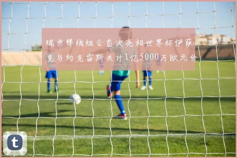 瑞典锋线组合首次亮相世界杯伊萨克与约克雷斯共计1亿5000万欧元价值