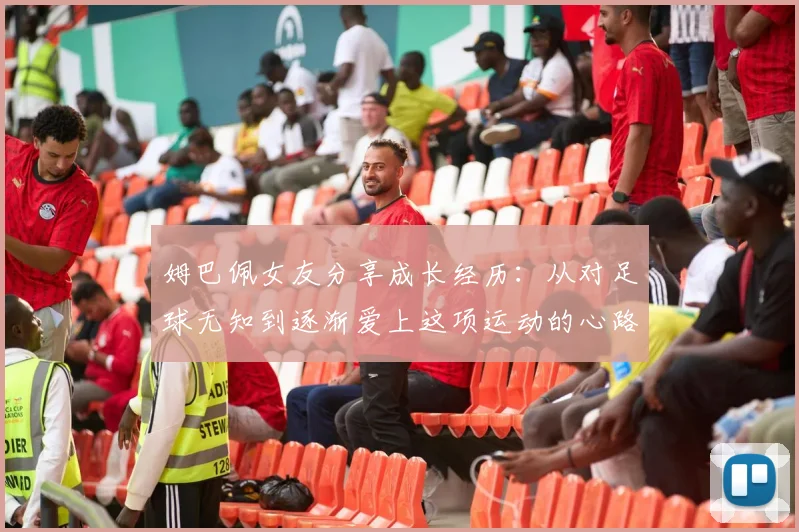 姆巴佩女友分享成长经历：从对足球无知到逐渐爱上这项运动的心路历程