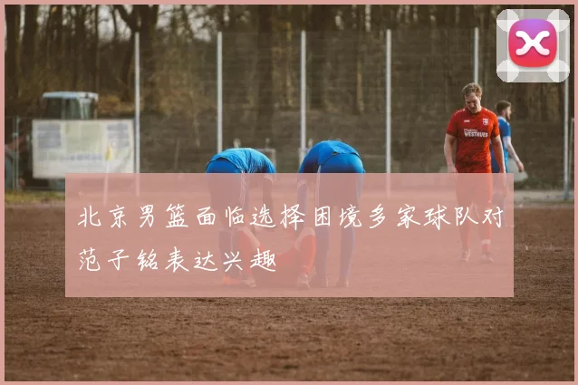 北京男篮面临选择困境多家球队对范子铭表达兴趣