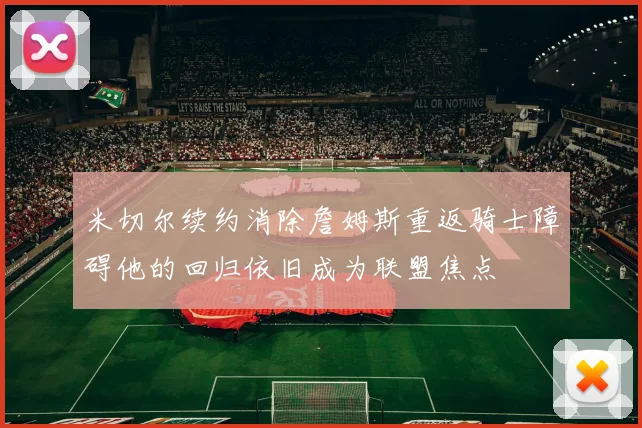 米切尔续约消除詹姆斯重返骑士障碍他的回归依旧成为联盟焦点