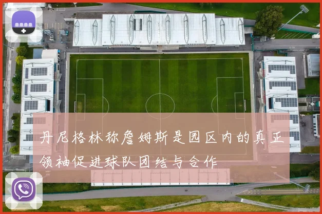 丹尼格林称詹姆斯是园区内的真正领袖促进球队团结与合作