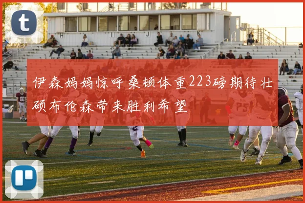 伊森妈妈惊呼桑顿体重223磅期待壮硕布伦森带来胜利希望
