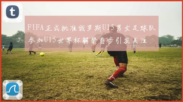 FIFA正式批准俄罗斯U15男女足球队参加U15世界杯解禁首步引发关注